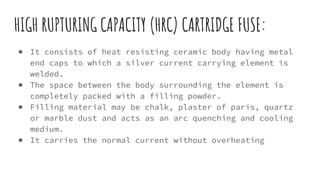 HIGH RUPTURING CAPACITY (HRC) CARTRIDGE FUSE:
● It consists of heat resisting ceramic body having metal
end caps to which a silver current carrying element is
welded.
● The space between the body surrounding the element is
completely packed with a filling powder.
● Filling material may be chalk, plaster of paris, quartz
or marble dust and acts as an arc quenching and cooling
medium.
● It carries the normal current without overheating
 