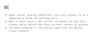 hrc
● Under normal loading conditions, the fuse element is at a
temperature below its melting point.
● When a fault occurs, the current increases and the fuse
element melts before the fault current reaches to maximum
● The heat produced in the process vaporizes the melted
silver element.
 