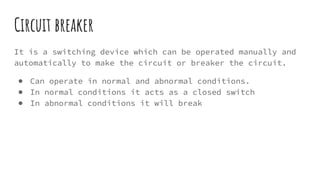 Circuit breaker
It is a switching device which can be operated manually and
automatically to make the circuit or breaker the circuit.
● Can operate in normal and abnormal conditions.
● In normal conditions it acts as a closed switch
● In abnormal conditions it will break
 