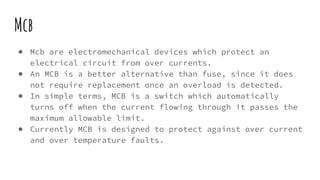 Mcb
● Mcb are electromechanical devices which protect an
electrical circuit from over currents.
● An MCB is a better alternative than fuse, since it does
not require replacement once an overload is detected.
● In simple terms, MCB is a switch which automatically
turns off when the current flowing through it passes the
maximum allowable limit.
● Currently MCB is designed to protect against over current
and over temperature faults.
 