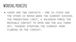 WORKING PRINCIPLE
● tHERE ARE TWO CONTACTS - ONE IS FIXED AND
THE OTHER IS MOVED WHEN THE CURRENT EXCEEDS
THE PREDEFINED LIMIT, A SOLENOID FORCE THE
MOVEABLE CONTACT TO OPEN AND THE mcb TURNS
OFF, THEREBY STOPPING THE CURRENT FROM
FLOWING IN THE CIRCUIT.
 
