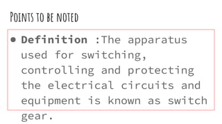 Points to be noted
● Definition :The apparatus
used for switching,
controlling and protecting
the electrical circuits and
equipment is known as switch
gear.
 
