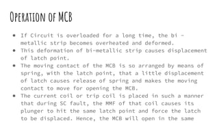 Operation of MCB
● If Circuit is overloaded for a long time, the bi -
metallic strip becomes overheated and deformed.
● This deformation of bi-metallic strip causes displacement
of latch point.
● The moving contact of the MCB is so arranged by means of
spring, with the latch point, that a little displacement
of latch causes release of spring and makes the moving
contact to move for opening the MCB.
● The current coil or trip coil is placed in such a manner
that during SC fault, the MMF of that coil causes its
plunger to hit the same latch point and force the latch
to be displaced. Hence, the MCB will open in the same
 
