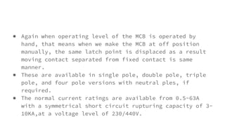 ● Again when operating level of the MCB is operated by
hand, that means when we make the MCB at off position
manually, the same latch point is displaced as a result
moving contact separated from fixed contact is same
manner.
● These are available in single pole, double pole, triple
pole, and four pole versions with neutral ples, if
required.
● The normal current ratings are available from 0.5-63A
with a symmetrical short circuit rupturing capacity of 3-
10KA,at a voltage level of 230/440V.
 