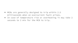● MCBs are generally designed to trip within 2.5
milliseconds when an overcurrent fault arises.
● In case of temperature rise or overheating it may take 2
seconds to 2 min for the MCB to trip.
 