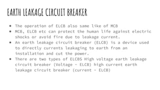 EARTH LEAKAGE CIRCUIT BREAKER
● The operation of ELCB also same like of MCB
● MCB, ELCB etc can protect the human life against electric
shocks or avoid fire due to leakage current.
● An earth leakage circuit breaker (ELCB) is a device used
to directly currents leakaging to earth from an
installation and cut the power.
● There are two types of ELCBS High voltage earth leakage
circuit breaker (Voltage - ELCB) high current earth
leakage circuit breaker (current - ELCB)
 