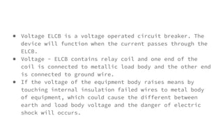 ● Voltage ELCB is a voltage operated circuit breaker. The
device will function when the current passes through the
ELCB.
● Voltage - ELCB contains relay coil and one end of the
coil is connected to metallic load body and the other end
is connected to ground wire.
● If the voltage of the equipment body raises means by
touching internal insulation failed wires to metal body
of equipment, which could cause the different between
earth and load body voltage and the danger of electric
shock will occurs.
 