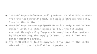 ● This voltage difference will produces an electric current
from the load metallic body and passes through the relay
loop to the earth.
● When voltage on the equipment metallic body rises to the
danger level i.e which exceed to 50Vl the following
current through relay loop could move the relay contact
by disconnecting the supply current to avoid from any
danger electric shock.
● The ELCB detects faults currents from line to the earth
wire within the installation is protects.
 