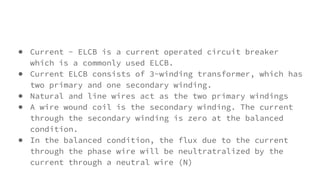 ● Current - ELCB is a current operated circuit breaker
which is a commonly used ELCB.
● Current ELCB consists of 3-winding transformer, which has
two primary and one secondary winding.
● Natural and line wires act as the two primary windings
● A wire wound coil is the secondary winding. The current
through the secondary winding is zero at the balanced
condition.
● In the balanced condition, the flux due to the current
through the phase wire will be neultratralized by the
current through a neutral wire (N)
 