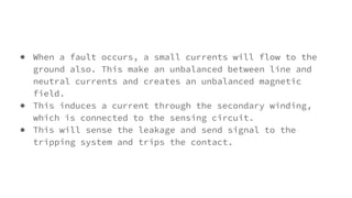 ● When a fault occurs, a small currents will flow to the
ground also. This make an unbalanced between line and
neutral currents and creates an unbalanced magnetic
field.
● This induces a current through the secondary winding,
which is connected to the sensing circuit.
● This will sense the leakage and send signal to the
tripping system and trips the contact.
 