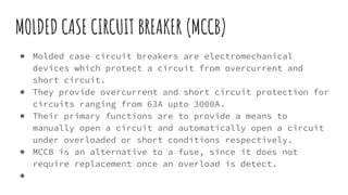 MOLDED CASE CIRCUIT BREAKER (MCCB)
● Molded case circuit breakers are electromechanical
devices which protect a circuit from overcurrent and
short circuit.
● They provide overcurrent and short circuit protection for
circuits ranging from 63A upto 3000A.
● Their primary functions are to provide a means to
manually open a circuit and automatically open a circuit
under overloaded or short conditions respectively.
● MCCB is an alternative to a fuse, since it does not
require replacement once an overload is detect.
●
 
