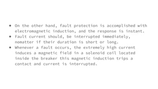 ● On the other hand, fault protection is accomplished with
electromagnetic induction, and the response is instant.
● Fault current should, be interrupted immediately,
nomatter if their duration is short or long.
● Whenever a fault occurs, the extremely high current
induces a magnetic field in a solenoid coil located
inside the breaker this magnetic induction trips a
contact and current is interrupted.
 