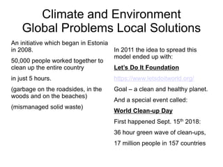 Climate and Environment
Global Problems Local Solutions
An initiative which began in Estonia
in 2008.
50,000 people worked together to
clean up the entire country
in just 5 hours.
(garbage on the roadsides, in the
woods and on the beaches)
(mismanaged solid waste)
In 2011 the idea to spread this
model ended up with:
Let’s Do It Foundation
https://www.letsdoitworld.org/
Goal – a clean and healthy planet.
And a special event called:
World Clean-up Day
First happened Sept. 15th 2018:
36 hour green wave of clean-ups,
17 million people in 157 countries
 