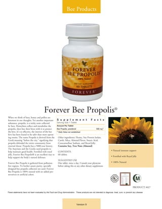 Bee Products




                                          Forever Bee Propolis®
When we think of bees, honey and pollen are
foremost in our thoughts. Yet another important          S u p p l e m e n t                     F a c t s
substance, propolis, is a sticky resin collected         Serving Size 1 Tablet
by bees. Honeybees collect and metabolize the            Amount Per Tablet
propolis, then line their hives with it to protect       Bee Propolis, powdered	                        500 mg*
the hive. It’s so effective, the interior of the bee     * Daily Value not established
hive has been found to be safer than most operat-
ing rooms. The name Propolis is derived from the           Other ingredients: Honey, Soy Protein Isolate,
Greek meaning “before the city,” signifying that           Carob, Silica, Almond Flavor, Stearic Acid,
propolis defended the entire community from                Croscarmellose Sodium, and Royal Jelly.
external threat. Propolis has a 5000-year history.         Contains Soy, Tree Nuts (Almond)
The Assyrians and the Greeks used propolis to
                                                                                                                         •	Natural immune support
help maintain good health. Fortified with royal            CONTENTS
jelly, Forever Bee Propolis® is an excellent way to        60 tablets
help support the body’s natural defenses.                                                                                •	Fortified with Royal Jelly
                                                           SUGGESTED USE
Forever Bee Propolis is gathered from pollution-           One tablet, twice a day. Consult your physician               •	100% Natural
free regions. To further assure purity, specially          before taking this or any other dietary supplement.
designed bee propolis collectors are used. Forever
Bee Propolis is 100% natural with no added pre-
servatives or artificial colors.




                                                                                                                                                  PRODUCT #027
These statements have not been evaluated by the Food and Drug Administration. These products are not intended to diagnose, treat, cure, or prevent any disease.




                                                                                 Version 9
 