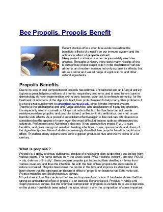 Bee Propolis, Propolis Benefit

                                   Recent studies offer a countless evidences about the
                                   beneficial effects of propolis on our immune system and the
                                   anticancer effect of propolis extract.
                                   Many ancient civilizations in her recipes widely used bee
                                   propolis. Throughout history there were many records of the
                                   results of bee propolis application in the treatment of various
                                   ailments, and modern science not only explains its effects, but
                                   allows a wider and varied range of applications, and other
                                   natural ingredients.


Propolis Benefits
Due to its exceptional composition of propolis has antiviral, antibacterial and anti-fungal activity.
It gives a great help in conditions of anemia, respiratory problems, and is used for oral care in
dermatology (for skin regeneration, skin ulcers, lesions, wounds), to enhance immunity, for the
treatment of infections of the digestive tract, liver protection and to help many other problems. It
is also a great supplement to strengthen up your body, since it helps immune system.
Thanks to the antibacterial and anti-fungal activities, and acceleration of tissue regeneration,
it is especially used in cosmetics. Of special note is the fact that bacteria can not create
resistance on bee propolis, and propolis extract, unlike synthetic antibiotics, does not cause
harmful side effects. As a powerful antioxidant effective against free radicals, which are now
considered as the causes of many, even the most difficult diseases such as atherosclerosis,
cataracts, Parkinson’s and Alzheimer’s disease. It has a preventive impact if you to cure
tonsillitis, and gives very good results in treating infections, burns, open wounds and ulcers of
the digestive system. Recent studies increasingly show that bee propolis has direct anti-tumor
effect. Therefore, many experts consider it a golden product of hive and the medicine of 21st
century.


What is propolis?
Propolis is a sticky resinous substance, product of processing plant juices that bees collect from
various plants. The name derives from the Greek word “PRO = before, in front”, and the “POLIS
= city, defense of the city”. Bees produce propolis just to protect their dwellings – hives from
various invaders, and thus the infection. So with the help of bee propolis the most sterile in
nature is created. Propolis bees close the cracks in the hive and improve its structure. It has
been shown that the strongest antibacterial effect of propolis on bacteria has Echerichia coli,
Proteus mirabilis and Staphylococcus aureus.
Propolis bees close the cracks in the hive and improve its structure. It has been shown that the
strongest antibacterial effect of propolis is on bacteria Echerichia coli, Proteus mirabilis and
Staphylococcus aureus. But the chemical composition of propolis is variable because it depends
on the plants from which bees collect the juice, which is why the composition of some important
 