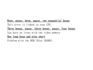 Beep, pause, beep, pause, two sequential beeps
This error is linked to your CPU.
Three beeps, pause, three beeps, pause, four beeps
You have an issue with the video memory
One long beep and nine short
Problem with the ROM (Bios AWARD).
 