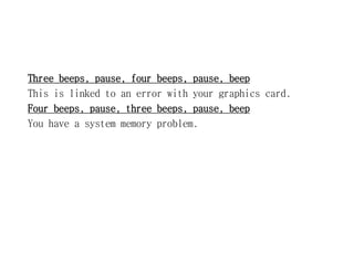 Three beeps, pause, four beeps, pause, beep
This is linked to an error with your graphics card.
Four beeps, pause, three beeps, pause, beep
You have a system memory problem.
 