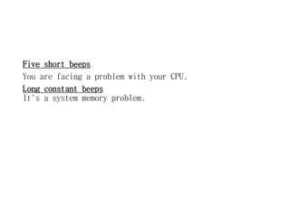 Five short beeps
You are facing a problem with your CPU.
Long constant beeps
It's a system memory problem.
 