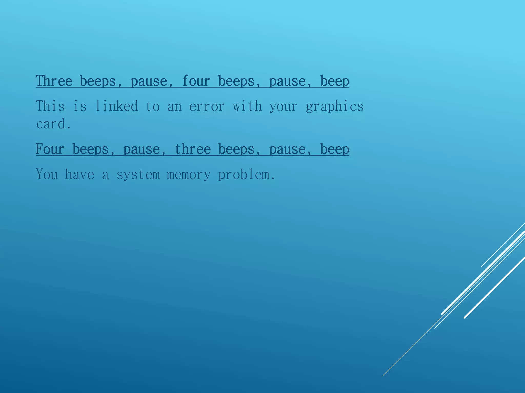 Three beeps, pause, four beeps, pause, beep
This is linked to an error with your graphics
card.
Four beeps, pause, three beeps, pause, beep
You have a system memory problem.