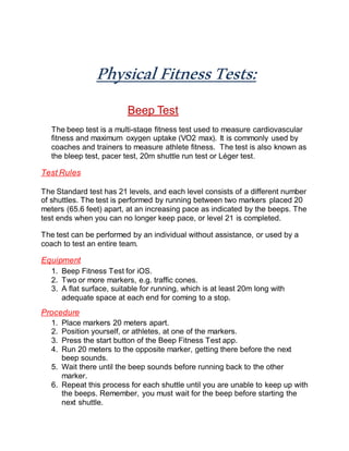 PhysicalFitnessTests:
Beep Test
The beep test is a multi-stage fitness test used to measure cardiovascular
fitness and maximum oxygen uptake (VO2 max). It is commonly used by
coaches and trainers to measure athlete fitness. The test is also known as
the bleep test, pacer test, 20m shuttle run test or Léger test.
Test Rules
The Standard test has 21 levels, and each level consists of a different number
of shuttles. The test is performed by running between two markers placed 20
meters (65.6 feet) apart, at an increasing pace as indicated by the beeps. The
test ends when you can no longer keep pace, or level 21 is completed.
The test can be performed by an individual without assistance, or used by a
coach to test an entire team.
Equipment
1. Beep Fitness Test for iOS.
2. Two or more markers, e.g. traffic cones.
3. A flat surface, suitable for running, which is at least 20m long with
adequate space at each end for coming to a stop.
Procedure
1. Place markers 20 meters apart.
2. Position yourself, or athletes, at one of the markers.
3. Press the start button of the Beep Fitness Test app.
4. Run 20 meters to the opposite marker, getting there before the next
beep sounds.
5. Wait there until the beep sounds before running back to the other
marker.
6. Repeat this process for each shuttle until you are unable to keep up with
the beeps. Remember, you must wait for the beep before starting the
next shuttle.
 