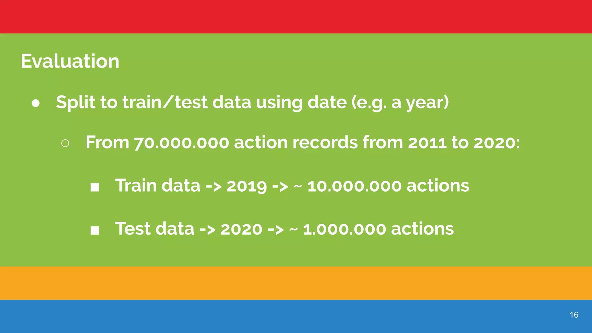 16
Evaluation
● Split to train/test data using date (e.g. a year)
○ From 70.000.000 action records from 2011 to 2020:
■ Train data -> 2019 -> ~ 10.000.000 actions
■ Test data -> 2020 -> ~ 1.000.000 actions
 