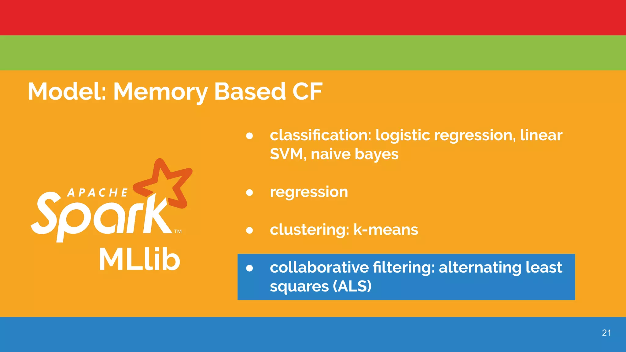 21
Model: Memory Based CF
MLlib
● classiﬁcation: logistic regression, linear
SVM, naive bayes
● regression
● clustering: k-means
● collaborative ﬁltering: alternating least
squares (ALS)
 