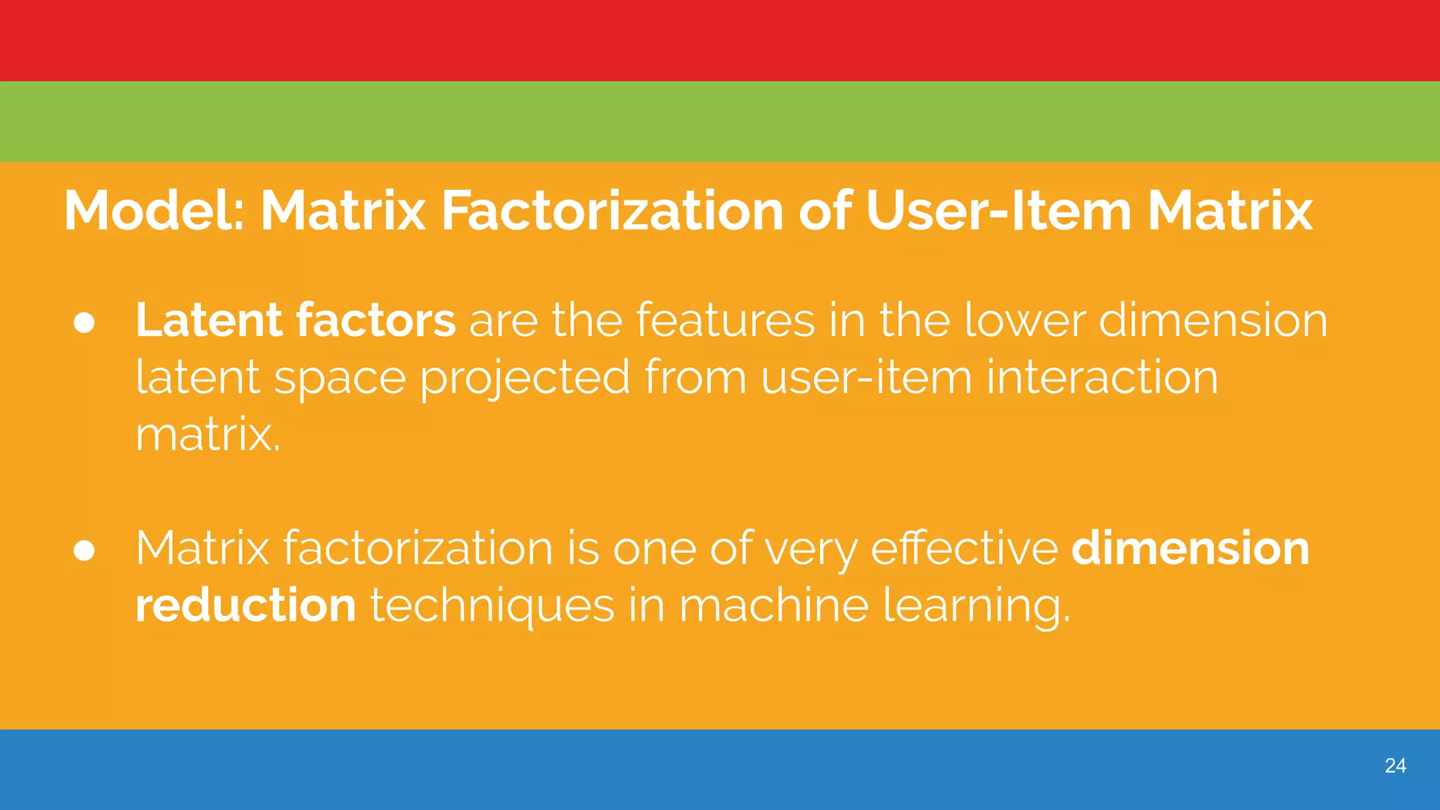 24
Model: Matrix Factorization of User-Item Matrix
● Latent factors are the features in the lower dimension
latent space projected from user-item interaction
matrix.
● Matrix factorization is one of very eﬀective dimension
reduction techniques in machine learning.
 