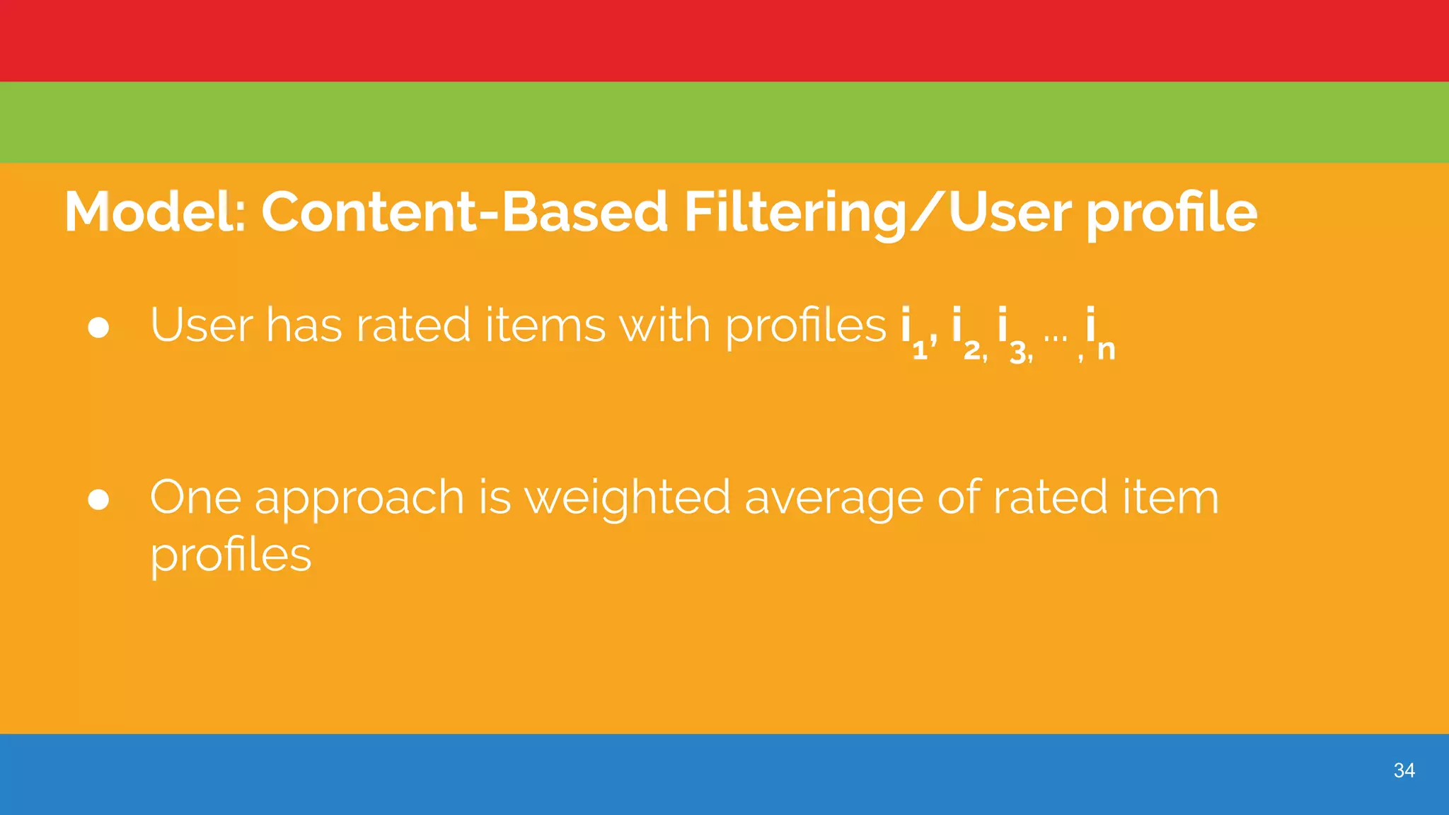 34
Model: Content-Based Filtering/User proﬁle
● User has rated items with proﬁles i1
, i2,
i3,
... ,
in
● One approach is weighted average of rated item
proﬁles
 