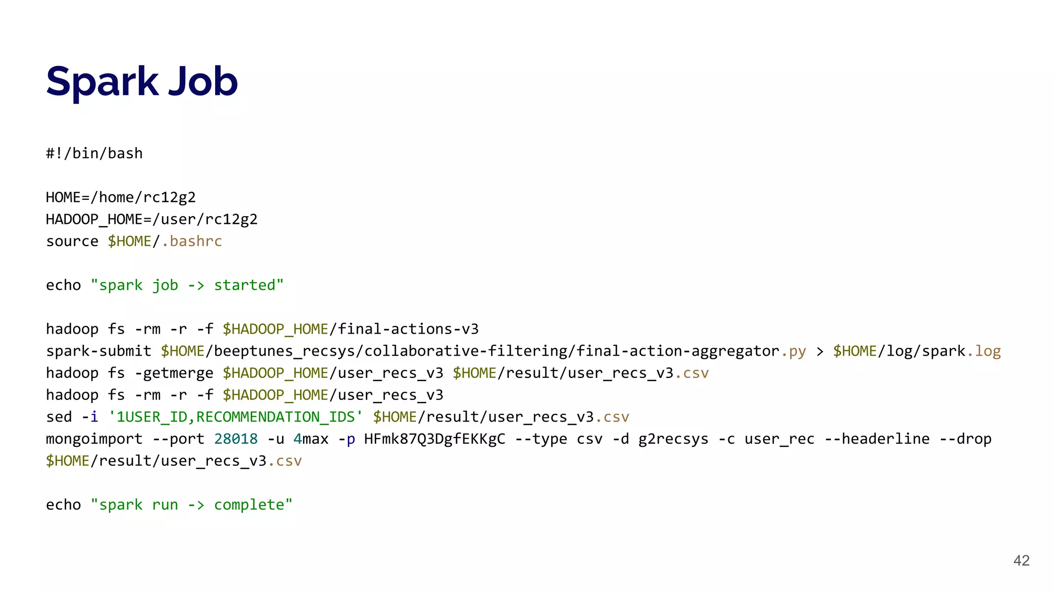 Spark Job
42
#!/bin/bash
HOME=/home/rc12g2
HADOOP_HOME=/user/rc12g2
source $HOME/.bashrc
echo "spark job -> started"
hadoop fs -rm -r -f $HADOOP_HOME/final-actions-v3
spark-submit $HOME/beeptunes_recsys/collaborative-filtering/final-action-aggregator.py > $HOME/log/spark.log
hadoop fs -getmerge $HADOOP_HOME/user_recs_v3 $HOME/result/user_recs_v3.csv
hadoop fs -rm -r -f $HADOOP_HOME/user_recs_v3
sed -i '1USER_ID,RECOMMENDATION_IDS' $HOME/result/user_recs_v3.csv
mongoimport --port 28018 -u 4max -p HFmk87Q3DgfEKKgC --type csv -d g2recsys -c user_rec --headerline --drop
$HOME/result/user_recs_v3.csv
echo "spark run -> complete"
 