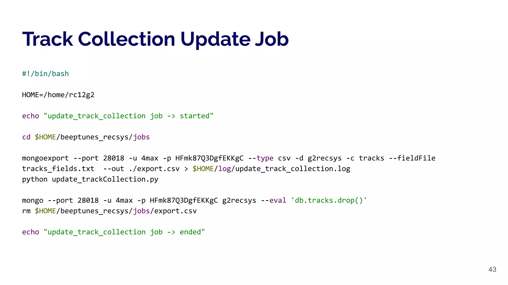 Track Collection Update Job
43
#!/bin/bash
HOME=/home/rc12g2
echo "update_track_collection job -> started"
cd $HOME/beeptunes_recsys/jobs
mongoexport --port 28018 -u 4max -p HFmk87Q3DgfEKKgC --type csv -d g2recsys -c tracks --fieldFile
tracks_fields.txt --out ./export.csv > $HOME/log/update_track_collection.log
python update_trackCollection.py
mongo --port 28018 -u 4max -p HFmk87Q3DgfEKKgC g2recsys --eval 'db.tracks.drop()'
rm $HOME/beeptunes_recsys/jobs/export.csv
echo "update_track_collection job -> ended"
 