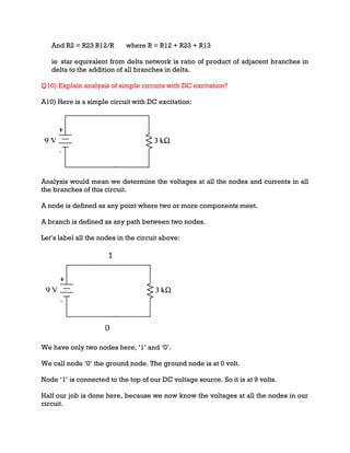 And R2 = R23 R12/R where R = R12 + R23 + R13
ie star equivalent from delta network is ratio of product of adjacent branches in
delta to the addition of all branches in delta.
Q10) Explain analysis of simple circuits with DC excitation?
A10) Here is a simple circuit with DC excitation:
Analysis would mean we determine the voltages at all the nodes and currents in all
the branches of this circuit.
A node is defined as any point where two or more components meet.
A branch is defined as any path between two nodes.
Let’s label all the nodes in the circuit above:
We have only two nodes here, ‘1’ and ‘0’.
We call node ‘0’ the ground node. The ground node is at 0 volt.
Node ‘1’ is connected to the top of our DC voltage source. So it is at 9 volts.
Half our job is done here, because we now know the voltages at all the nodes in our
circuit.
 
