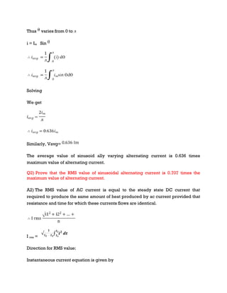 Thus varies from 0 to ᴫ
i = Im Sin
Solving
We get
Similarly, Vavg=
The average value of sinusoid ally varying alternating current is 0.636 times
maximum value of alternating current.
Q2) Prove that the RMS value of sinusoidal alternating current is 0.707 times the
maximum value of alternating current.
A2) The RMS value of AC current is equal to the steady state DC current that
required to produce the same amount of heat produced by ac current provided that
resistance and time for which these currents flows are identical.
I rms =
Direction for RMS value:
Instantaneous current equation is given by
 