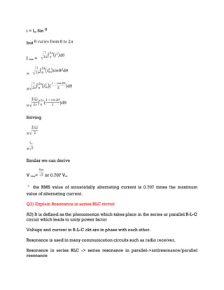 i = Im Sin
but
I rms =
=
=
=
Solving
=
=
Similar we can derive
V rms= or 0.707 Vm
the RMS value of sinusoidally alternating current is 0.707 times the maximum
value of alternating current.
Q3) Explain Resonance in series RLC circuit
A3) It is defined as the phenomenon which takes place in the series or parallel R-L-C
circuit which leads to unity power factor
Voltage and current in R-L-C ckt are in phase with each other.
Resonance is used in many communication circuits such as radio receiver.
Resonance in series RLC -> series resonance in parallel->antiresonance/parallel
resonance
 