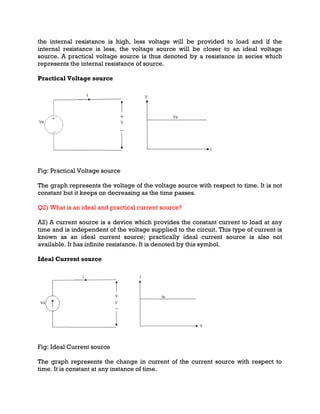 the internal resistance is high, less voltage will be provided to load and if the
internal resistance is less, the voltage source will be closer to an ideal voltage
source. A practical voltage source is thus denoted by a resistance in series which
represents the internal resistance of source.
Practical Voltage source
Fig: Practical Voltage source
The graph represents the voltage of the voltage source with respect to time. It is not
constant but it keeps on decreasing as the time passes.
Q2) What is an ideal and practical current source?
A2) A current source is a device which provides the constant current to load at any
time and is independent of the voltage supplied to the circuit. This type of current is
known as an ideal current source; practically ideal current source is also not
available. It has infinite resistance. It is denoted by this symbol.
Ideal Current source
Fig: Ideal Current source
The graph represents the change in current of the current source with respect to
time. It is constant at any instance of time.
 