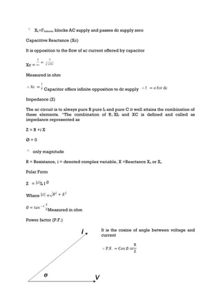 XL∝FInductor blocks AC supply and passes dc supply zero
Capacitive Reactance (Xc)
It is opposition to the flow of ac current offered by capacitor
Xc =
Measured in ohm
Capacitor offers infinite opposition to dc supply
Impedance (Z)
The ac circuit is to always pure R pure L and pure C it well attains the combination of
these elements. “The combination of R1 XL and XC is defined and called as
impedance represented as
Z = R +i X
Ø = 0
only magnitude
R = Resistance, i = denoted complex variable, X =Reactance XL or Xc
Polar Form
Z = L I
Where =
Measured in ohm
Power factor (P.F.)
It is the cosine of angle between voltage and
current
 