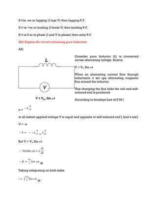 If Ɵis –ve or lagging (I lags V) then lagging P.F.
If Ɵ is +ve or leading (I leads V) then leading P.F.
If Ɵ is 0 or in phase (I and V in phase) then unity P.F.
Q5) Explain Ac circuit containing pure Inductors
A5)
Consider pure Inductor (L) is connected
across alternating voltage. Source
V = Vm Sin ωt
When an alternating current flow through
inductance it set ups alternating magnetic
flux around the inductor.
This changing the flux links the coil and self-
induced emf is produced
According to faradays Law of E M I
e =
at all instant applied voltage V is equal and opposite to self-induced emf [ lenz’s law]
V = -e
=
But V = Vm Sin ωt
dt
Taking integrating on both sides
dt
 