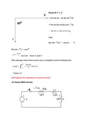 Power P = Ѵ. I
= Vm sin wt Im sin (wt /2)
= Vm Im Sin wt Sin (wt – /s)
①
And
Sin (wt - /s) = - cos wt ②
Sin (wt – ) = - cos
sin 2 wt from ① and ②
The average value of sin curve over a complete cycle is always zero
Pavg = 0
Q6) Explain the impedance of series circuit?
A6) Series RLC circuit:
 