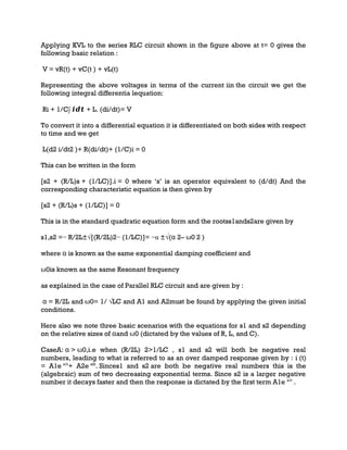 Applying KVL to the series RLC circuit shown in the figure above at t= 0 gives the
following basic relation :
V = vR(t) + vC(t ) + vL(t)
Representing the above voltages in terms of the current iin the circuit we get the
following integral differentia lequation:
Ri + 1/C∫ 𝒊𝒅𝒕 + L. (di/dt)= V
To convert it into a differential equation it is differentiated on both sides with respect
to time and we get
L(d2 i/dt2 )+ R(di/dt)+ (1/C)i = 0
This can be written in the form
[s2 + (R/L)s + (1/LC)].i = 0 where ‘s’ is an operator equivalent to (d/dt) And the
corresponding characteristic equation is then given by
[s2 + (R/L)s + (1/LC)] = 0
This is in the standard quadratic equation form and the rootss1ands2are given by
s1,s2 =− R/2L±√[(R/2L)2− (1/LC)]= −α ±√(α 2– ω0 2 )
where α is known as the same exponential damping coefficient and
ω0is known as the same Resonant frequency
as explained in the case of Parallel RLC circuit and are given by :
α = R/2L and ω0= 1/ √LC and A1 and A2must be found by applying the given initial
conditions.
Here also we note three basic scenarios with the equations for s1 and s2 depending
on the relative sizes of αand ω0 (dictated by the values of R, L, and C).
CaseA: α > ω0,i.e when (R/2L) 2>1/LC , s1 and s2 will both be negative real
numbers, leading to what is referred to as an over damped response given by : i (t)
= A1e s1t
+ A2e s2t
. Sinces1 and s2 are both be negative real numbers this is the
(algebraic) sum of two decreasing exponential terms. Since s2 is a larger negative
number it decays faster and then the response is dictated by the first term A1e s1t
.
 
