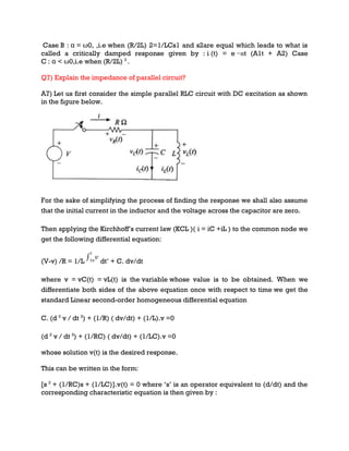 Case B : α = ω0, ,i.e when (R/2L) 2=1/LCs1 and s2are equal which leads to what is
called a critically damped response given by : i (t) = e −αt (A1t + A2) Case
C : α < ω0,i.e when (R/2L) 2
.
Q7) Explain the impedance of parallel circuit?
A7) Let us first consider the simple parallel RLC circuit with DC excitation as shown
in the figure below.
For the sake of simplifying the process of finding the response we shall also assume
that the initial current in the inductor and the voltage across the capacitor are zero.
Then applying the Kirchhoff’s current law (KCL )( i = iC +iL ) to the common node we
get the following differential equation:
(V-v) /R = 1/L dt’ + C. dv/dt
where v = vC(t) = vL(t) is the variable whose value is to be obtained. When we
differentiate both sides of the above equation once with respect to time we get the
standard Linear second-order homogeneous differential equation
C. (d 2
v / dt 2
) + (1/R) ( dv/dt) + (1/L).v =0
(d 2
v / dt 2
) + (1/RC) ( dv/dt) + (1/LC).v =0
whose solution v(t) is the desired response.
This can be written in the form:
[s 2
+ (1/RC)s + (1/LC)].v(t) = 0 where ‘s’ is an operator equivalent to (d/dt) and the
corresponding characteristic equation is then given by :
 