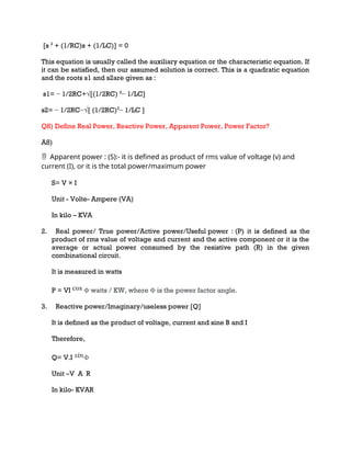 [s 2
+ (1/RC)s + (1/LC)] = 0
This equation is usually called the auxiliary equation or the characteristic equation. If
it can be satisfied, then our assumed solution is correct. This is a quadratic equation
and the roots s1 and s2are given as :
s1= − 1/2RC+√[(1/2RC) 2
− 1/LC]
s2= − 1/2RC−√[ (1/2RC)2
− 1/LC ]
Q8) Define Real Power, Reactive Power, Apparent Power, Power Factor?
A8)
Apparent
 power : (S):- it is defined as product of rms value of voltage (v) and
current (I), or it is the total power/maximum power
S= V × I
Unit - Volte- Ampere (VA)
In kilo – KVA
2. Real power/ True power/Active power/Useful power : (P) it is defined as the
product of rms value of voltage and current and the active component or it is the
average or actual power consumed by the resistive path (R) in the given
combinational circuit.
It is measured in watts
P = VI Φ watts / KW, where Φ is the power factor angle.
3. Reactive power/Imaginary/useless power [Q]
It is defined as the product of voltage, current and sine B and I
Therefore,
Q= V.I Φ
Unit –V A R
In kilo- KVAR
 