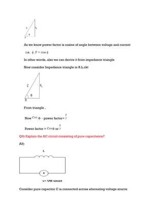 As we know power factor is cosine of angle between voltage and current
i.e. ɸ. F = cos ɸ
In other words, also we can derive it from impedance triangle
Now consider Impedance triangle in R.L.ckt
From triangle ,
Now Φ – power factor=
Power factor = Φ or
Q9) Explain the AC circuit consisting of pure capacitance?
A9)
Consider pure capacitor C is connected across alternating voltage source
 