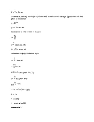 Ѵ = Ѵm Sin wt
Current is passing through capacitor the instantaneous charge ɡ produced on the
plate of capacitor
ɡ = C Ѵ
ɡ = c Vm sin wt
the current is rate of flow of charge
i= (cvm sin wt)
i = c Vm w cos wt
then rearranging the above eqth.
i = cos wt
= sin (wt + X/2)
i = sin (wt + X/2)
but
X/2)
= leading
= I leads V by 900
Waveform :
 