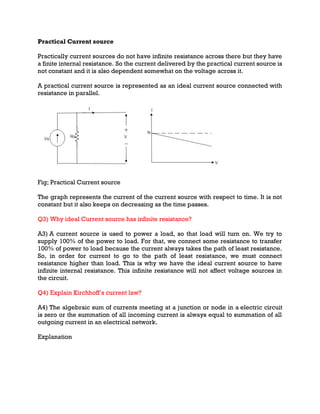 Practical Current source
Practically current sources do not have infinite resistance across there but they have
a finite internal resistance. So the current delivered by the practical current source is
not constant and it is also dependent somewhat on the voltage across it.
A practical current source is represented as an ideal current source connected with
resistance in parallel.
Fig; Practical Current source
The graph represents the current of the current source with respect to time. It is not
constant but it also keeps on decreasing as the time passes.
Q3) Why ideal Current source has infinite resistance?
A3) A current source is used to power a load, so that load will turn on. We try to
supply 100% of the power to load. For that, we connect some resistance to transfer
100% of power to load because the current always takes the path of least resistance.
So, in order for current to go to the path of least resistance, we must connect
resistance higher than load. This is why we have the ideal current source to have
infinite internal resistance. This infinite resistance will not affect voltage sources in
the circuit.
Q4) Explain Kirchhoff’s current law?
A4) The algebraic sum of currents meeting at a junction or node in a electric circuit
is zero or the summation of all incoming current is always equal to summation of all
outgoing current in an electrical network.
Explanation
 