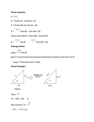 Power equation
P = V .I.
P = Vm Sin wt Im Sin wt – Ø
P = Vm Im (Sin wt) Sin (wt – Ø)
P = (Cos Ø) - Cos (2wt – Ø)
Since 2 sin A Sin B = Cos (A-B) – Cos (A+B)
P = Cos Ø - Cos (2wt – Ø)
Average Power
pang = Cos Ø
Since ② term become zero because Integration of cosine come from 0 to 2ƛ
pang = Vrms Irms cos Ø watts.
Power Triangle :
From
VI = VRI + VLI B
Now cos Ø in A =
①
 