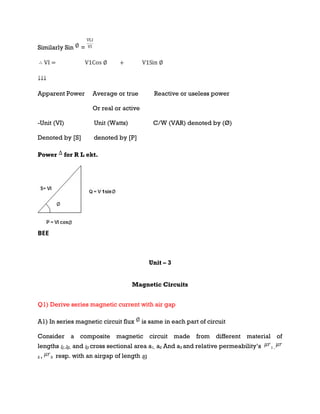 Similarly Sin =
Apparent Power Average or true Reactive or useless power
Or real or active
-Unit (VI) Unit (Watts) C/W (VAR) denoted by (Ø)
Denoted by [S] denoted by [P]
Power for R L ekt.
BEE
Unit – 3
Magnetic Circuits
Q1) Derive series magnetic current with air gap
A1) In series magnetic circuit flux is same in each part of circuit
Consider a composite magnetic circuit made from different material of
lengths ɻ1,ɻ2, and ɻ3 cross sectional area a1, a2 And a3 and relative permeability’s 1 ,
2 , 3 resp. with an airgap of length ɻɡ
 