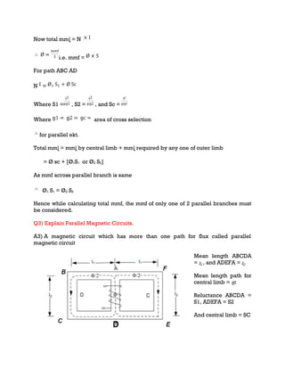 Now total mmȴ = N
i.e. mmf =
For path ABC AD
N =
Where S1 = , S2 = , and Sc =
Where area of cross selection
for parallel ekt.
Total mmȴ = mmȴ by central limb + mmȴ required by any one of outer limb
= Ø sc + [Ø1S1 or Ø2 S2]
As mmf across parallel branch is same
Ø1 S1 = Ø2 S2
Hence while calculating total mmf, the mmf of only one of 2 parallel branches must
be considered.
Q3) Explain Parallel Magnetic Circuits.
A3) A magnetic circuit which has more than one path for flux called parallel
magnetic circuit
Mean length ABCDA
= ɻ₁, and ADEFA = ɻ₂
Mean length path for
central limb = ɻc
Reluctance ABCDA =
S1, ADEFA = S2
And central limb = SC
 