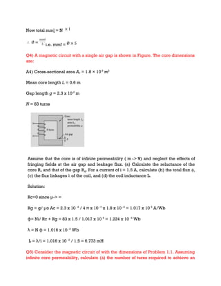 Now total mmȴ = N
i.e. mmf =
Q4) A magnetic circuit with a single air gap is shown in Figure. The core dimensions
are:
A4) Cross-sectional area Ac = 1.8 × 10-3
m2
Mean core length lc = 0.6 m
Gap length g = 2.3 x 10-3
m
N = 83 turns
Assume that the core is of infinite permeability ( m -> ¥) and neglect the effects of
fringing fields at the air gap and leakage flux. (a) Calculate the reluctance of the
core Re and that of the gap Rg. For a current of i = 1.5 A, calculate (b) the total flux ϕ,
(c) the flux linkages λ of the coil, and (d) the coil inductance L.
Solution:
Rc=0 since μ-> ∞
Rg = g/ μo Ac = 2.3 x 10 -3
/ 4 π x 10 -7
x 1.8 x 10 -3
= 1.017 x 10 6
A/Wb
ɸ= Ni/ Rc + Rg = 83 x 1.5 / 1.017 x 10 6
= 1.224 x 10 -4
Wb
λ = N ɸ = 1.016 x 10 -2
Wb
L = λ/i = 1.016 x 10 -2
/ 1.5 = 6.773 mH
Q5) Consider the magnetic circuit of with the dimensions of Problem 1.1. Assuming
infinite core permeability, calculate (a) the number of turns required to achieve an
 