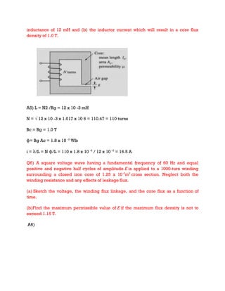 inductance of 12 mH and (b) the inductor current which will result in a core flux
density of 1.0 T.
A5) L = N2 /Rg = 12 x 10 -3 mH
N = √ 12 x 10 -3 x 1.017 x 10 6 = 110.47 = 110 turns
Bc = Bg = 1.0 T
ɸ= Bg Ac = 1.8 x 10 -3
Wb
i = λ/L = N ɸ/L = 110 x 1.8 x 10 -3
/ 12 x 10 -3
= 16.5 A
Q6) A square voltage wave having a fundamental frequency of 60 Hz and equal
positive and negative half cycles of amplitude E is applied to a 1000-turn winding
surrounding a closed iron core of 1.25 x 10-3
m2
cross section. Neglect both the
winding resistance and any effects of leakage flux.
(a) Sketch the voltage, the winding flux linkage, and the core flux as a function of
time.
(b)Find the maximum permissible value of E if the maximum flux density is not to
exceed 1.15 T.
A6)
 
