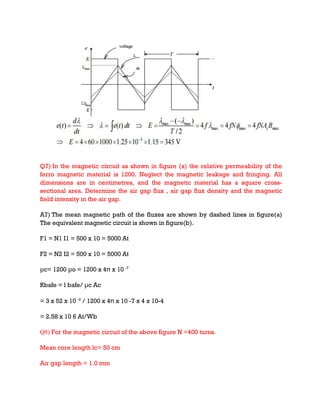 Q7) In the magnetic circuit as shown in figure (a) the relative permeability of the
ferro magnetic material is 1200. Neglect the magnetic leakage and fringing. All
dimensions are in centimetres, and the magnetic material has a square cross-
sectional area. Determine the air gap flux , air gap flux density and the magnetic
field intensity in the air gap.
A7) The mean magnetic path of the fluxes are shown by dashed lines in figure(a)
The equivalent magnetic circuit is shown in figure(b).
F1 = N1 I1 = 500 x 10 = 5000 At
F2 = N2 I2 = 500 x 10 = 5000 At
μc= 1200 μo = 1200 x 4π x 10 -7
Rbafe = l bafe/ μc Ac
= 3 x 52 x 10 -2
/ 1200 x 4π x 10 -7 x 4 x 10-4
= 2.58 x 10 6 At/Wb
Q8) For the magnetic circuit of the above figure N =400 turns.
Mean core length lc= 50 cm
Air gap length = 1.0 mm
 
