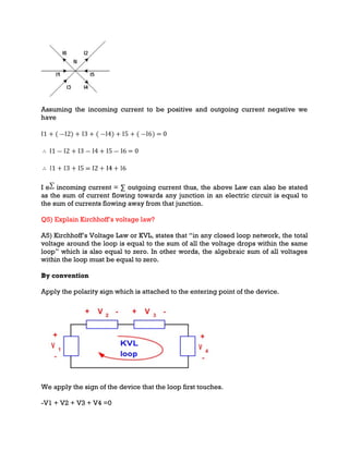 Assuming the incoming current to be positive and outgoing current negative we
have
I e incoming current = ∑ outgoing current thus, the above Law can also be stated
as the sum of current flowing towards any junction in an electric circuit is equal to
the sum of currents flowing away from that junction.
Q5) Explain Kirchhoff’s voltage law?
A5) Kirchhoff’s Voltage Law or KVL, states that “in any closed loop network, the total
voltage around the loop is equal to the sum of all the voltage drops within the same
loop” which is also equal to zero. In other words, the algebraic sum of all voltages
within the loop must be equal to zero.
By convention
Apply the polarity sign which is attached to the entering point of the device.
We apply the sign of the device that the loop first touches.
-V1 + V2 + V3 + V4 =0
 